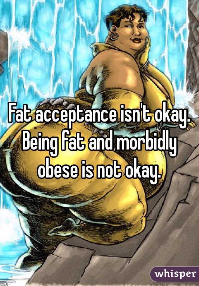 Fat acceptance isn't okay. Being fat and morbidly obese is not okay. 