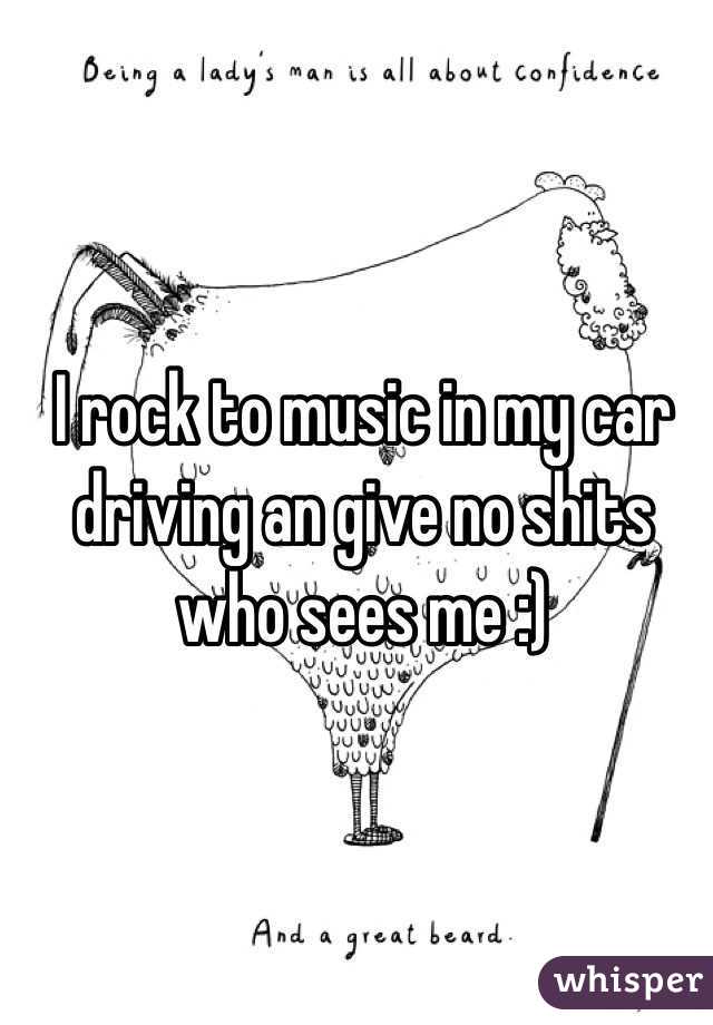 I rock to music in my car driving an give no shits who sees me :) 