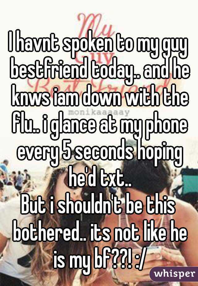 I havnt spoken to my guy bestfriend today.. and he knws iam down with the flu.. i glance at my phone every 5 seconds hoping he'd txt..
But i shouldn't be this bothered.. its not like he is my bf??! :/