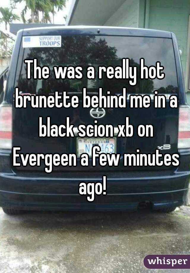 The was a really hot brunette behind me in a black scion xb on Evergeen a few minutes ago!  
