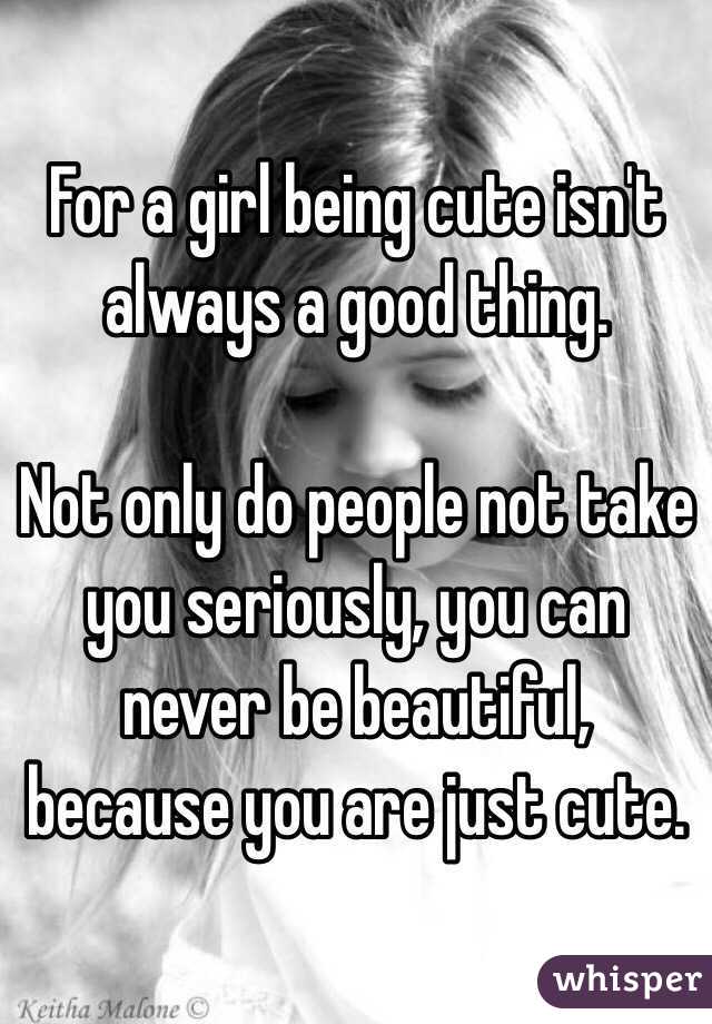 For a girl being cute isn't always a good thing. 

Not only do people not take you seriously, you can never be beautiful, because you are just cute.