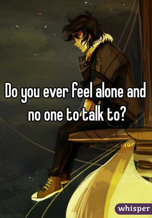 Do you ever feel alone and no one to talk to?