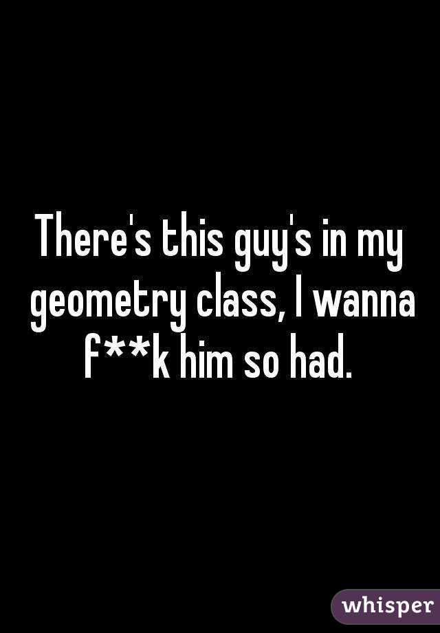There's this guy's in my geometry class, I wanna f**k him so had. 