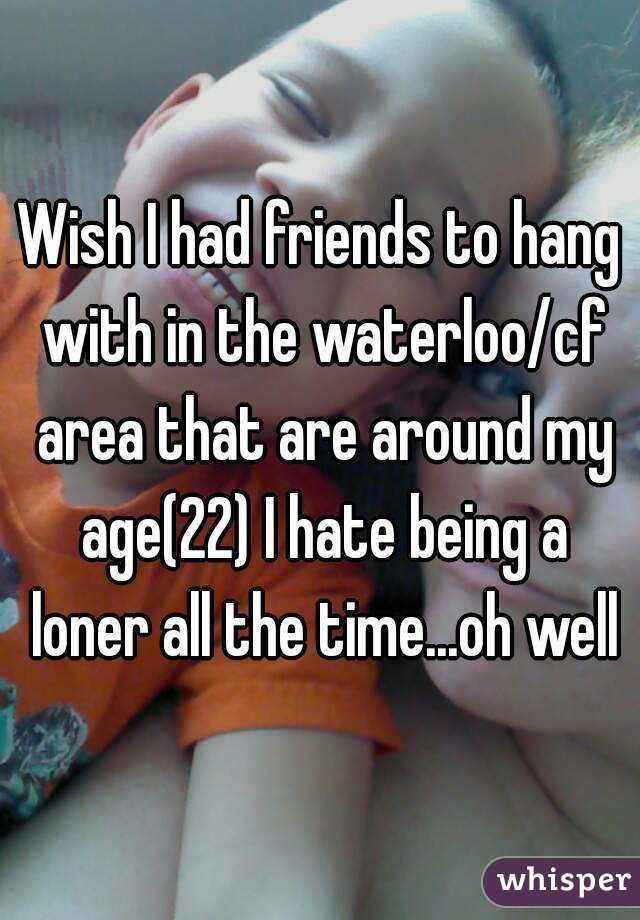 Wish I had friends to hang with in the waterloo/cf area that are around my age(22) I hate being a loner all the time...oh well