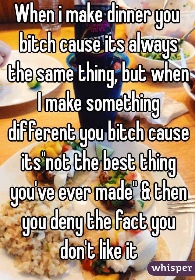 When i make dinner you bitch cause its always the same thing, but when I make something different you bitch cause its"not the best thing you've ever made" & then you deny the fact you don't like it
