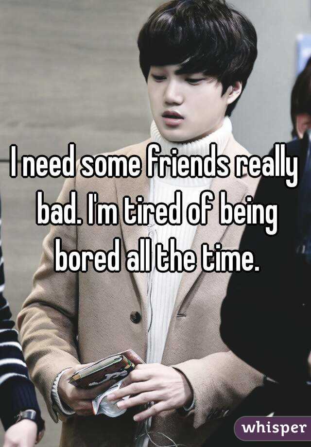 I need some friends really bad. I'm tired of being bored all the time.