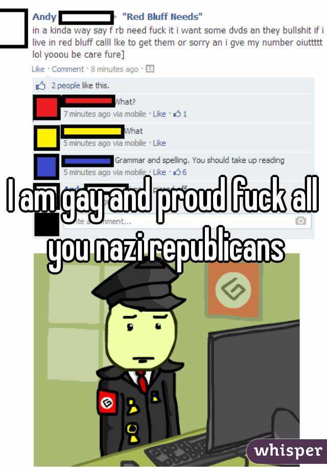 I am gay and proud fuck all you nazi republicans