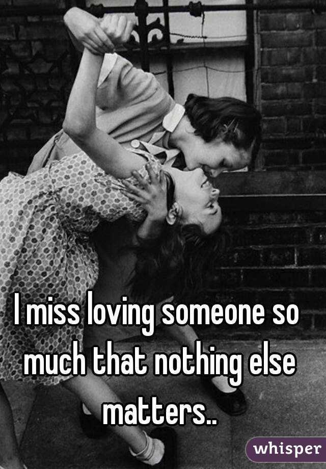 I miss loving someone so much that nothing else matters..