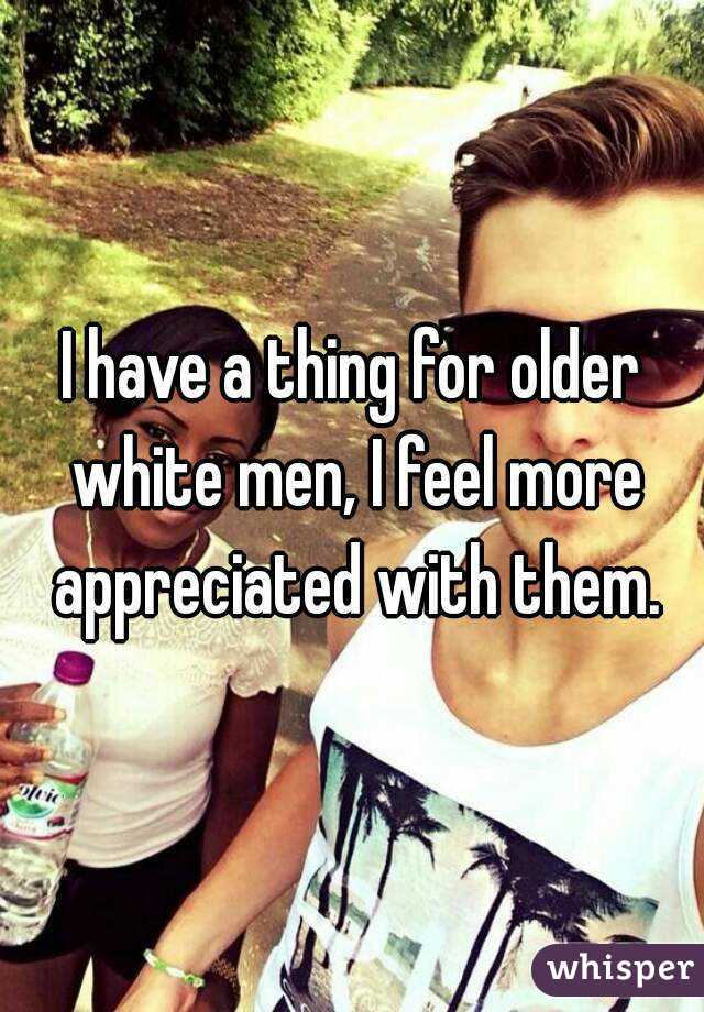 I have a thing for older white men, I feel more appreciated with them.