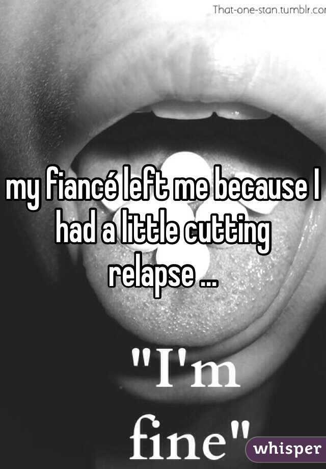 my fiancé left me because I had a little cutting relapse ... 