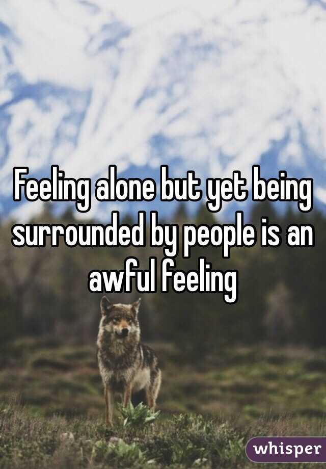 Feeling alone but yet being surrounded by people is an awful feeling 