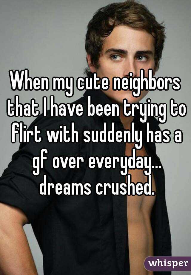 When my cute neighbors that I have been trying to flirt with suddenly has a gf over everyday... dreams crushed.