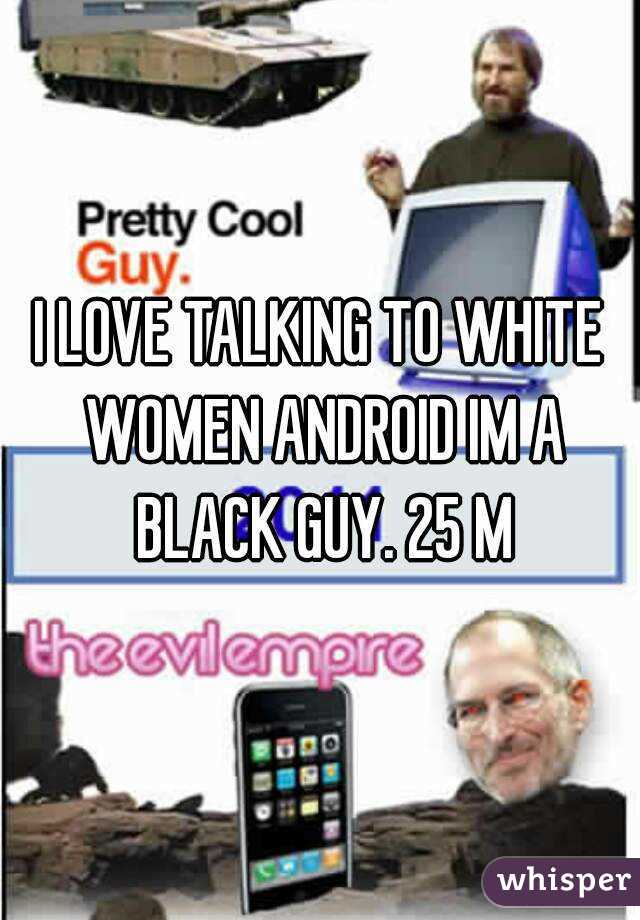 I LOVE TALKING TO WHITE WOMEN ANDROID IM A BLACK GUY. 25 M