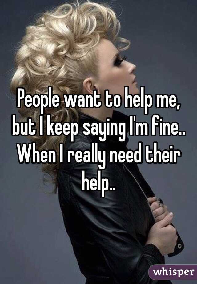 People want to help me, but I keep saying I'm fine.. When I really need their help..