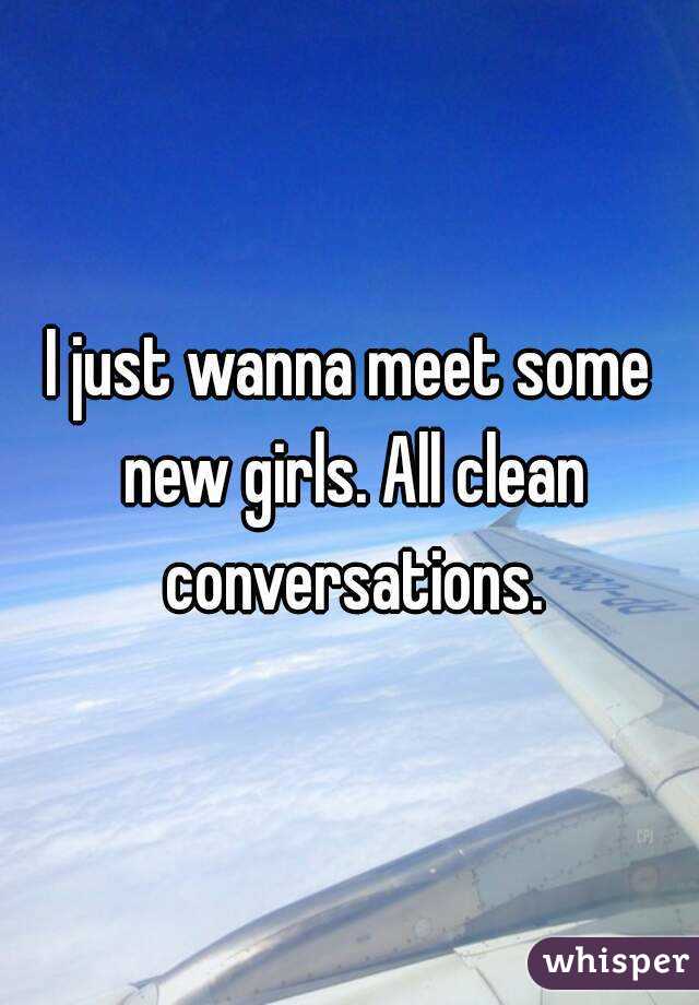 I just wanna meet some new girls. All clean conversations.