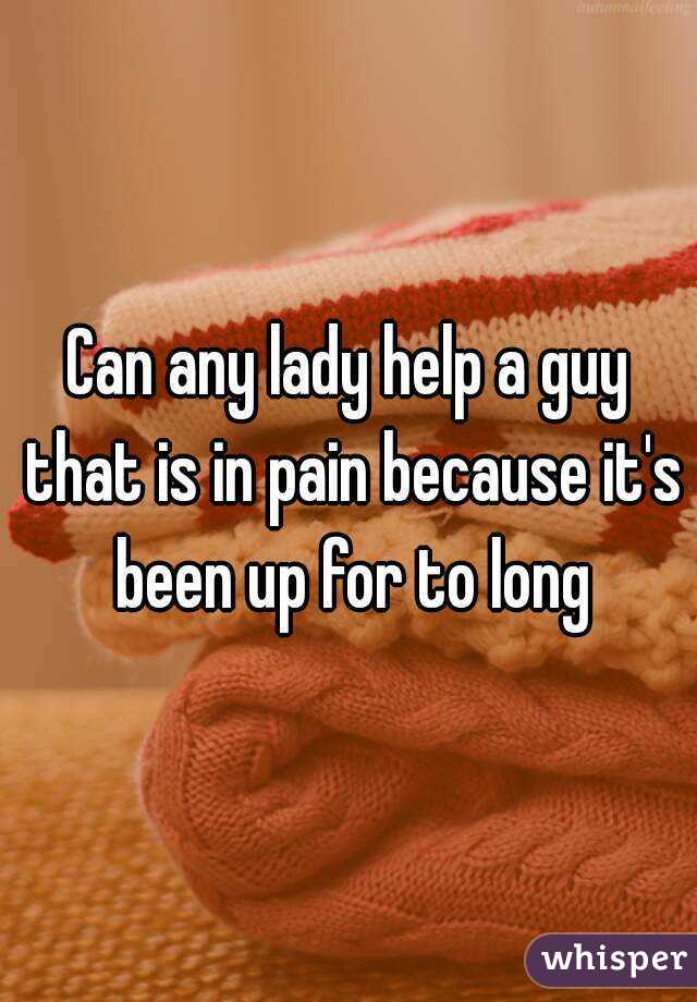 Can any lady help a guy that is in pain because it's been up for to long
