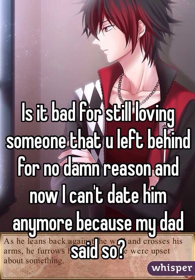 Is it bad for still loving someone that u left behind for no damn reason and now I can't date him anymore because my dad said so?