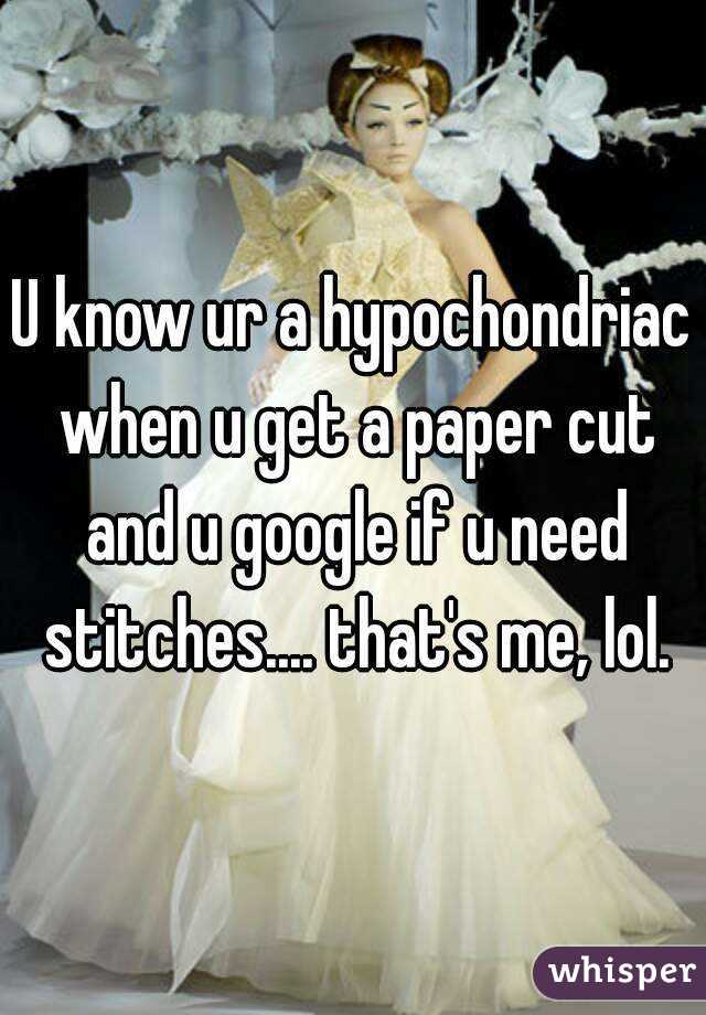 U know ur a hypochondriac when u get a paper cut and u google if u need stitches.... that's me, lol.