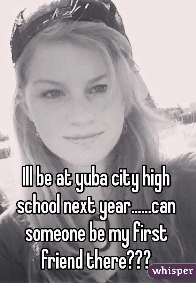 Ill be at yuba city high school next year......can someone be my first friend there???