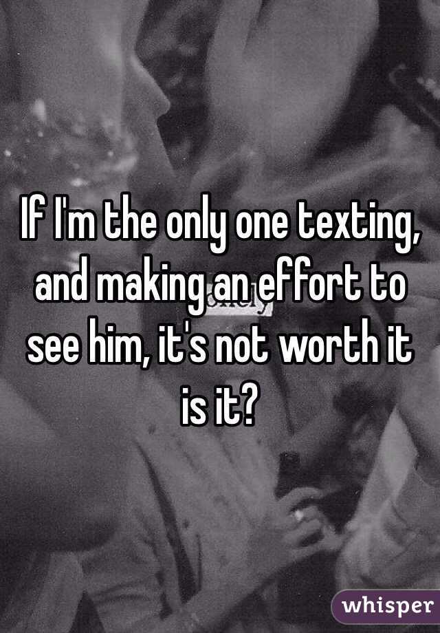 If I'm the only one texting, and making an effort to see him, it's not worth it is it?