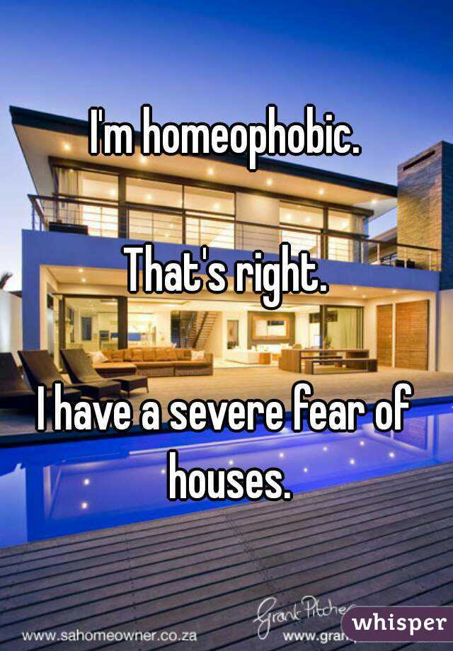 I'm homeophobic.

That's right.

I have a severe fear of houses.