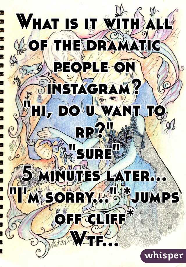 What is it with all of the dramatic people on instagram? 
"hi, do u want to rp?"
"sure"
5 minutes later...
"I'm sorry..." *jumps off cliff*
Wtf...