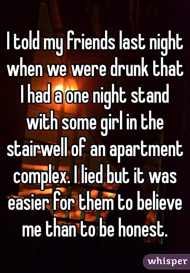 I told my friends last night when we were drunk that I had a one night stand with some girl in the stairwell of an apartment complex. I lied but it was easier for them to believe me than to be honest.