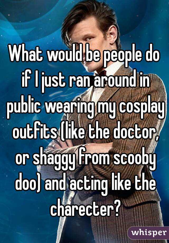 What would be people do if I just ran around in public wearing my cosplay outfits (like the doctor, or shaggy from scooby doo) and acting like the charecter?