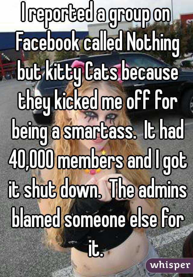 I reported a group on Facebook called Nothing but kitty Cats because they kicked me off for being a smartass.  It had 40,000 members and I got it shut down.  The admins blamed someone else for it. 