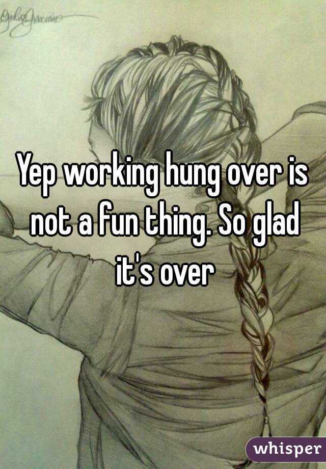 Yep working hung over is not a fun thing. So glad it's over