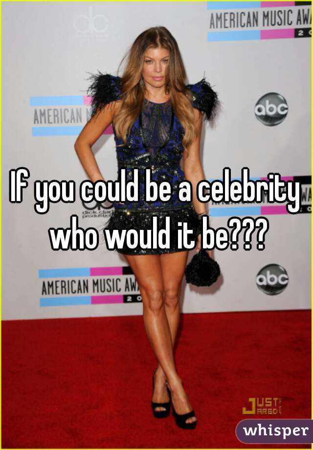 If you could be a celebrity who would it be???