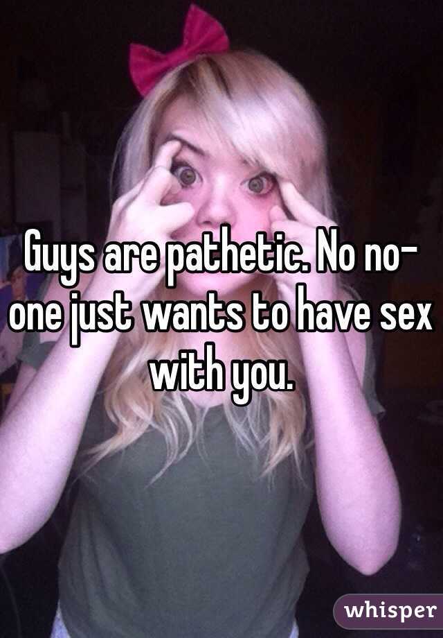 Guys are pathetic. No no-one just wants to have sex with you. 