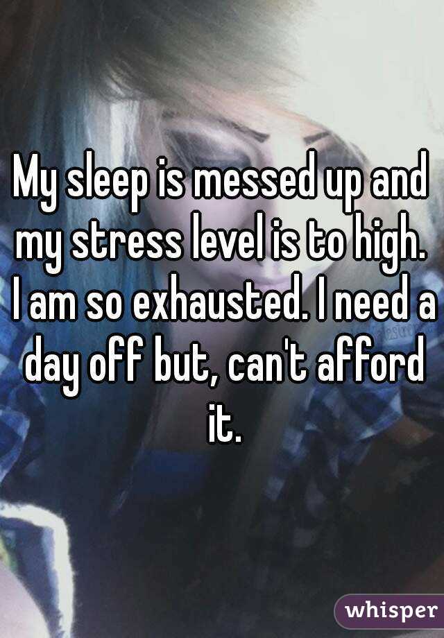 My sleep is messed up and my stress level is to high.  I am so exhausted. I need a day off but, can't afford it.