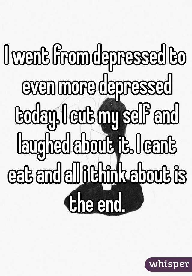 I went from depressed to even more depressed today. I cut my self and laughed about it. I cant eat and all i think about is the end.