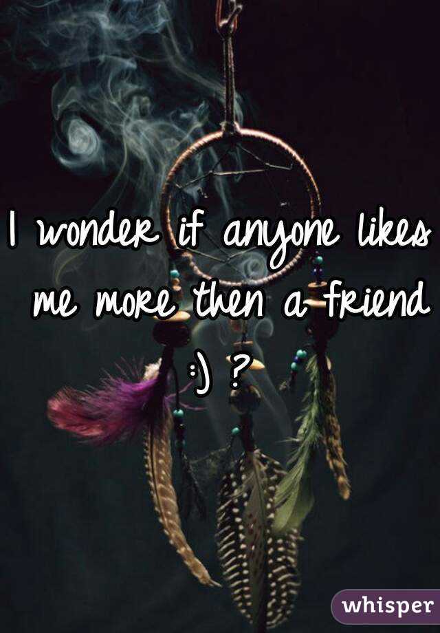 I wonder if anyone likes me more then a friend :) ? 