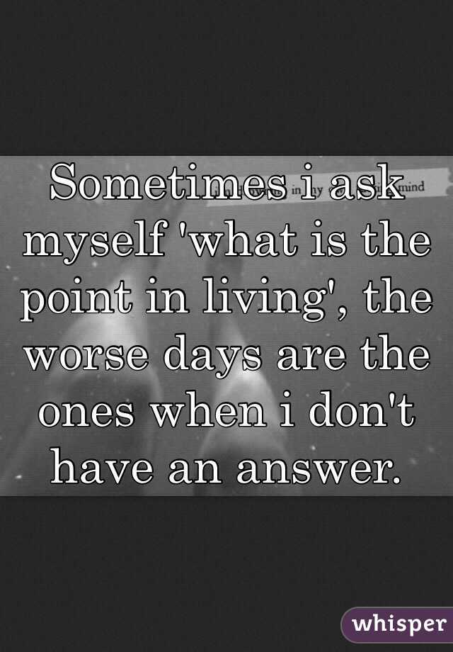 Sometimes i ask myself 'what is the point in living', the worse days are the ones when i don't have an answer.