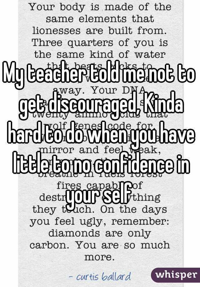 My teacher told me not to get discouraged, Kinda hard to do when you have little to no confidence in your self 