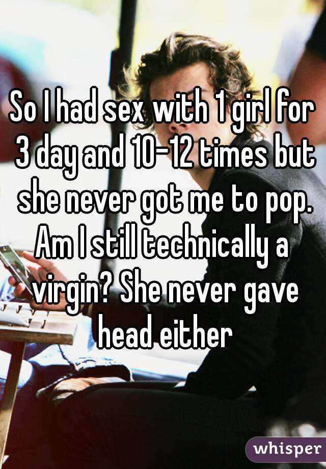 So I had sex with 1 girl for 3 day and 10-12 times but she never got me to pop.
Am I still technically a virgin? She never gave head either