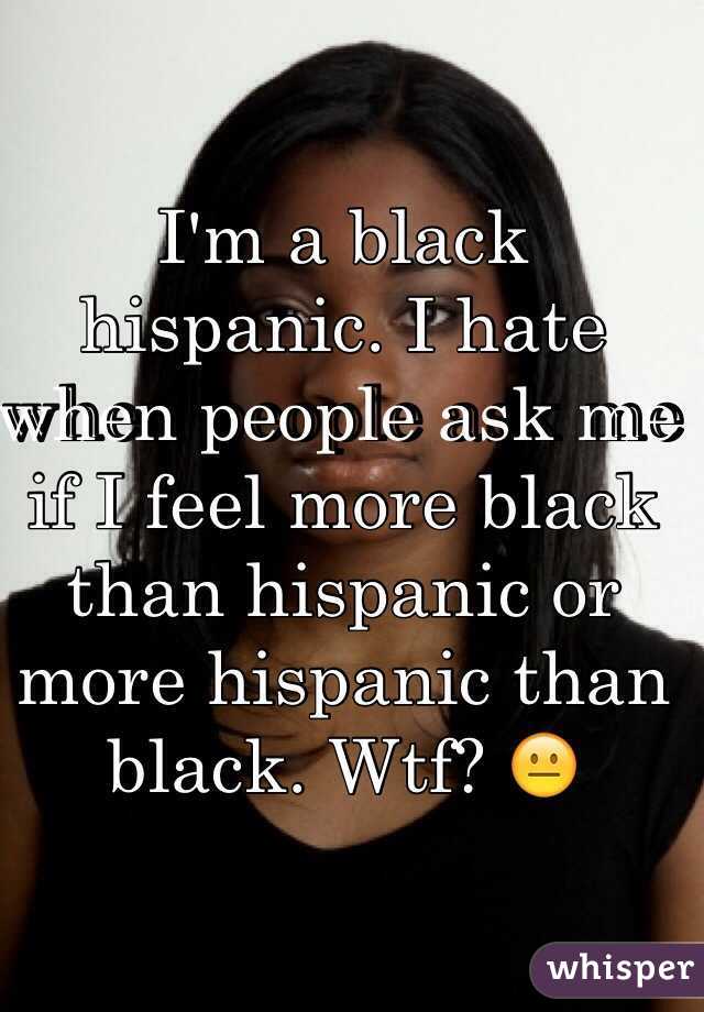 I'm a black hispanic. I hate when people ask me if I feel more black than hispanic or more hispanic than black. Wtf? 😐