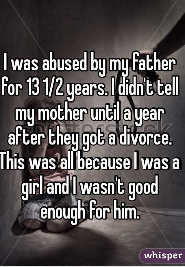 I was abused by my father for 13 1/2 years. I didn't tell my mother until a year after they got a divorce. This was all because I was a girl and I wasn't good enough for him.
