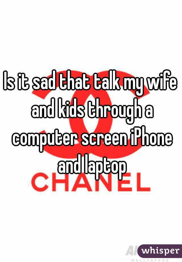 Is it sad that talk my wife and kids through a computer screen iPhone and laptop