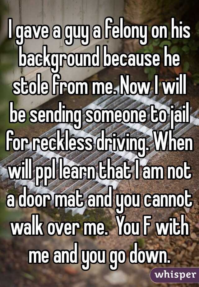 I gave a guy a felony on his background because he stole from me. Now I will be sending someone to jail for reckless driving. When will ppl learn that I am not a door mat and you cannot walk over me.  You F with me and you go down. 