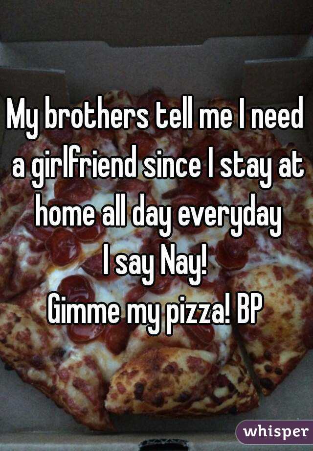 My brothers tell me I need a girlfriend since I stay at home all day everyday
I say Nay!
Gimme my pizza! BP