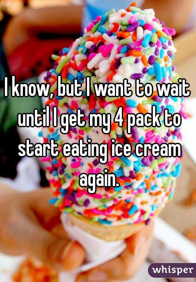 I know, but I want to wait until I get my 4 pack to start eating ice cream again.