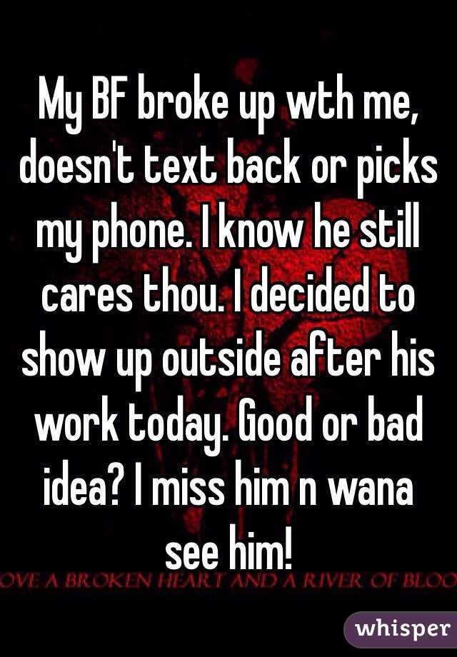 My BF broke up wth me, doesn't text back or picks my phone. I know he still cares thou. I decided to show up outside after his work today. Good or bad idea? I miss him n wana see him!