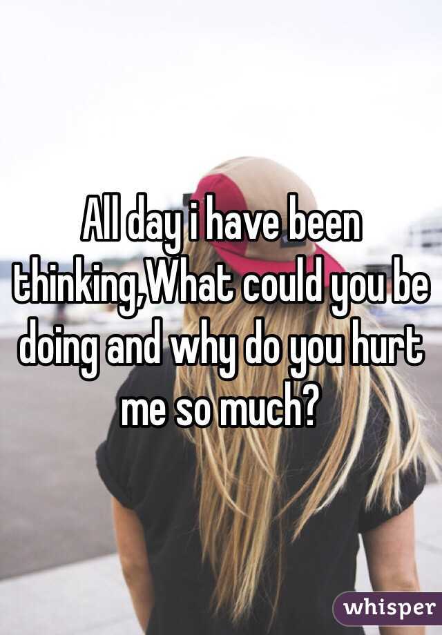 All day i have been thinking,What could you be doing and why do you hurt me so much?