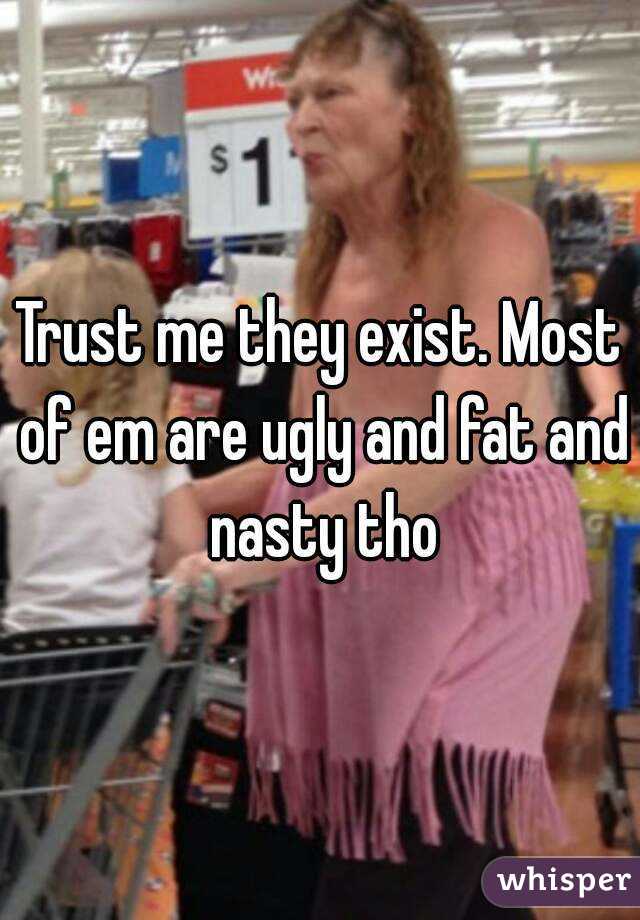 Trust me they exist. Most of em are ugly and fat and nasty tho
