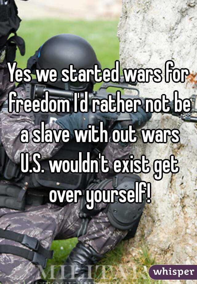Yes we started wars for freedom I'd rather not be a slave with out wars U.S. wouldn't exist get over yourself!