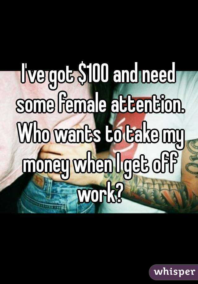 I've got $100 and need some female attention. Who wants to take my money when I get off work?
