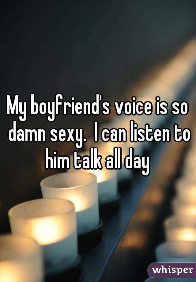My boyfriend's voice is so damn sexy.  I can listen to him talk all day 